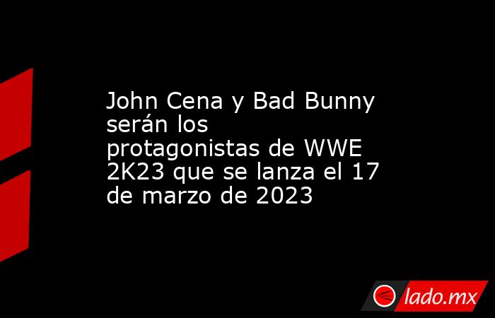 John Cena y Bad Bunny serán los protagonistas de WWE 2K23 que se lanza el 17 de marzo de 2023. Noticias en tiempo real