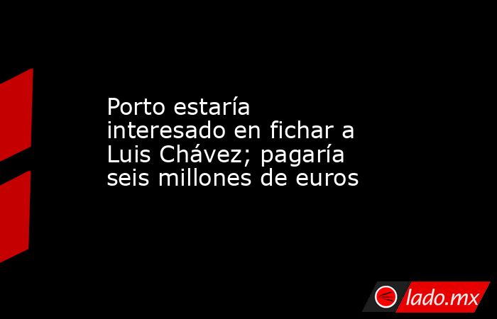 Porto estaría interesado en fichar a Luis Chávez; pagaría seis millones de euros. Noticias en tiempo real