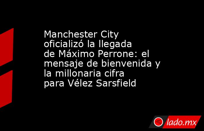 Manchester City oficializó la llegada de Máximo Perrone: el mensaje de bienvenida y la millonaria cifra para Vélez Sarsfield. Noticias en tiempo real