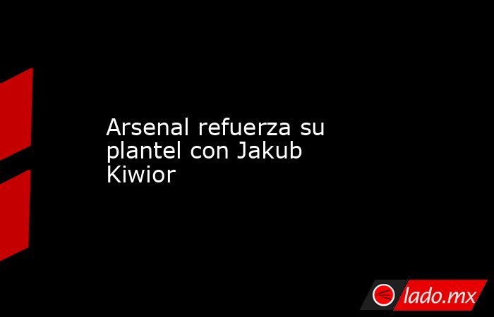 Arsenal refuerza su plantel con Jakub Kiwior. Noticias en tiempo real