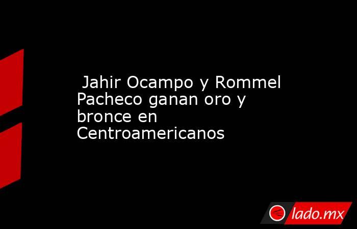  Jahir Ocampo y Rommel Pacheco ganan oro y bronce en Centroamericanos. Noticias en tiempo real
