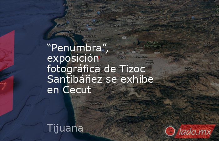“Penumbra”, exposición fotográfica de Tizoc Santibáñez se exhibe en Cecut. Noticias en tiempo real