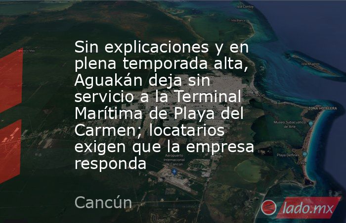 Sin explicaciones y en plena temporada alta, Aguakán deja sin servicio a la Terminal Marítima de Playa del Carmen; locatarios exigen que la empresa responda. Noticias en tiempo real