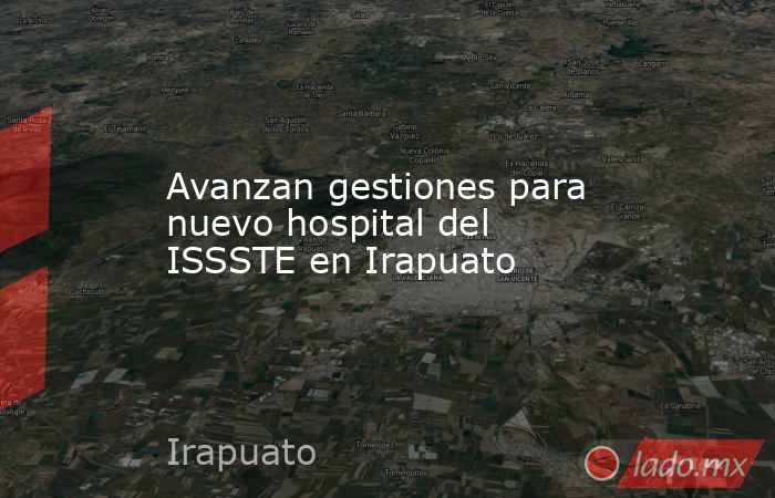 Avanzan gestiones para nuevo hospital del ISSSTE en Irapuato. Noticias en tiempo real