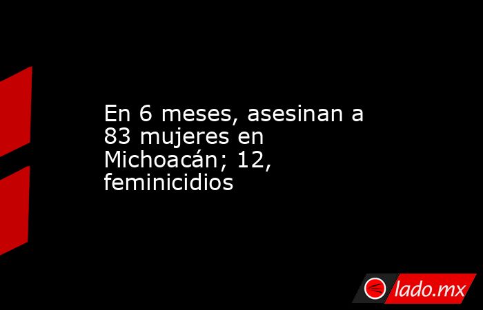En 6 meses, asesinan a 83 mujeres en Michoacán; 12, feminicidios. Noticias en tiempo real