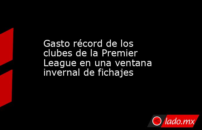 Gasto récord de los clubes de la Premier League en una ventana invernal de fichajes. Noticias en tiempo real