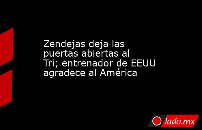 Zendejas deja las puertas abiertas al Tri; entrenador de EEUU agradece al América. Noticias en tiempo real