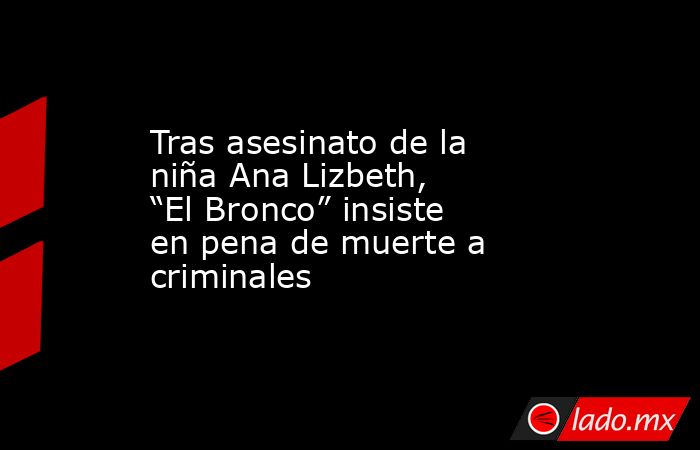 Tras asesinato de la niña Ana Lizbeth, “El Bronco” insiste en pena de muerte a criminales. Noticias en tiempo real
