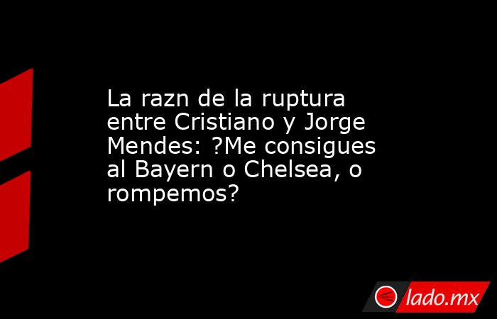 La razn de la ruptura entre Cristiano y Jorge Mendes: ?Me consigues al Bayern o Chelsea, o rompemos?. Noticias en tiempo real