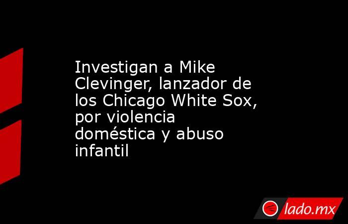 Investigan a Mike Clevinger, lanzador de los Chicago White Sox, por violencia doméstica y abuso infantil. Noticias en tiempo real