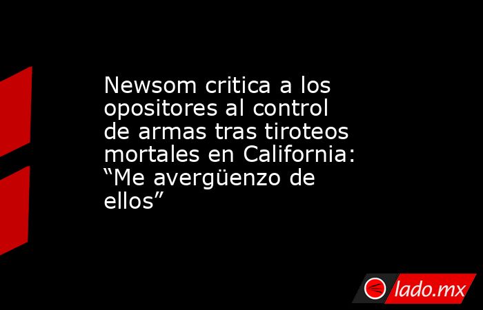 Newsom critica a los opositores al control de armas tras tiroteos mortales en California: “Me avergüenzo de ellos”. Noticias en tiempo real