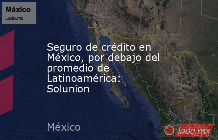 Seguro de crédito en México, por debajo del promedio de Latinoamérica: Solunion. Noticias en tiempo real