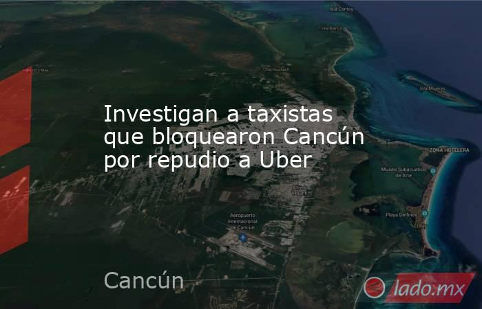 Investigan a taxistas que bloquearon Cancún por repudio a Uber. Noticias en tiempo real