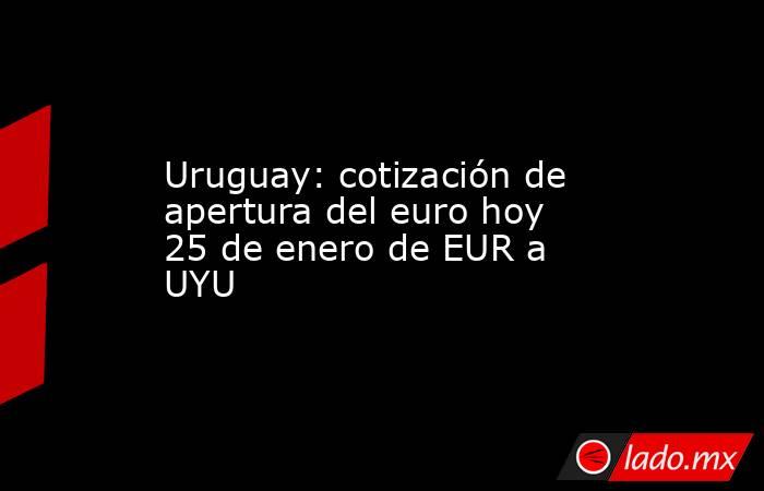 Uruguay: cotización de apertura del euro hoy 25 de enero de EUR a UYU. Noticias en tiempo real