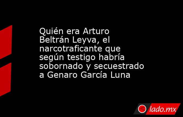 Quién era Arturo Beltrán Leyva, el narcotraficante que según testigo habría sobornado y secuestrado a Genaro García Luna. Noticias en tiempo real