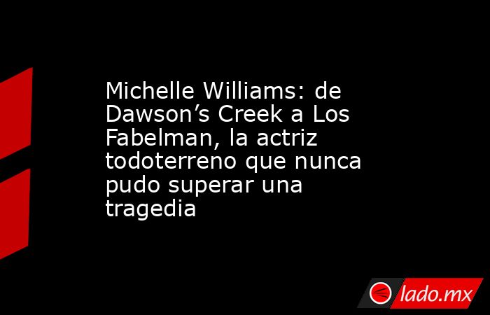 Michelle Williams: de Dawson’s Creek a Los Fabelman, la actriz todoterreno que nunca pudo superar una tragedia. Noticias en tiempo real