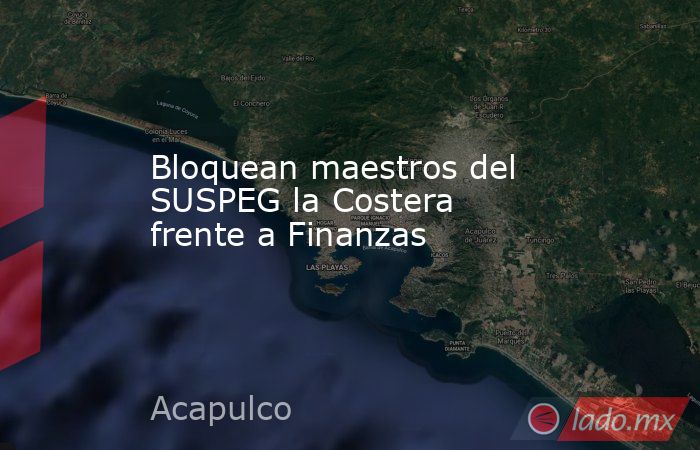 Bloquean maestros del SUSPEG la Costera frente a Finanzas  . Noticias en tiempo real