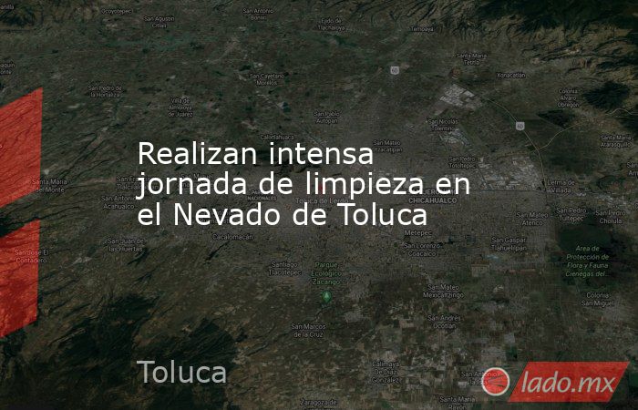 Realizan intensa jornada de limpieza en el Nevado de Toluca. Noticias en tiempo real