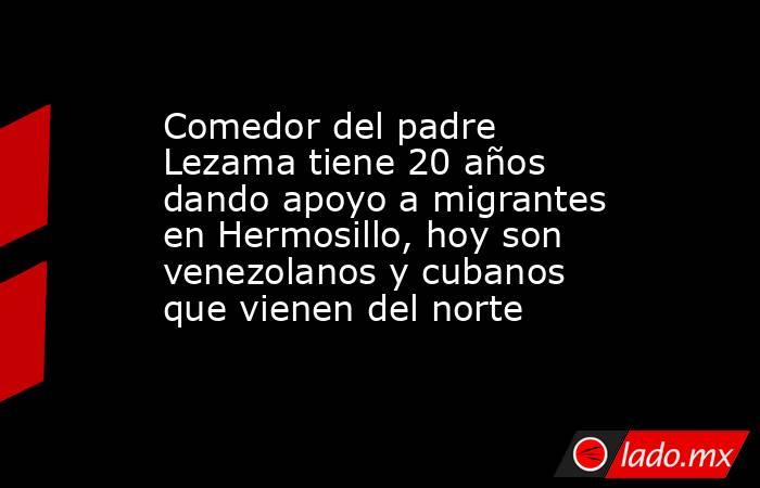 Comedor del padre Lezama tiene 20 años dando apoyo a migrantes en Hermosillo, hoy son venezolanos y cubanos que vienen del norte. Noticias en tiempo real