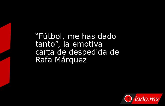 “Fútbol, me has dado tanto”, la emotiva carta de despedida de Rafa Márquez. Noticias en tiempo real