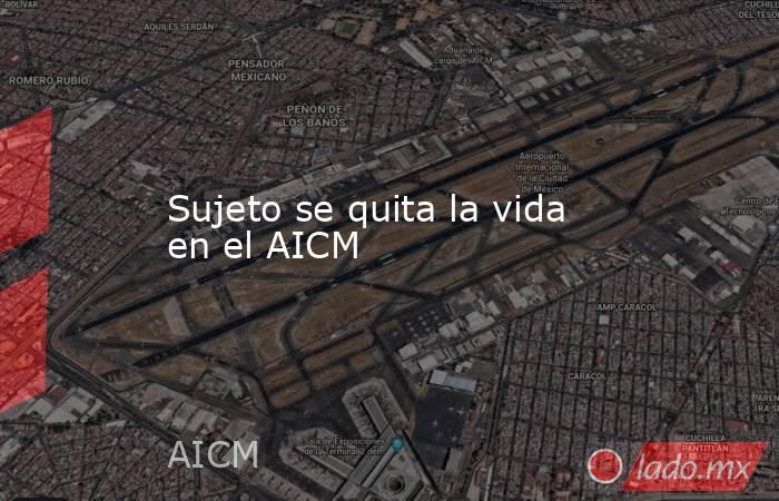 Sujeto se quita la vida en el AICM. Noticias en tiempo real