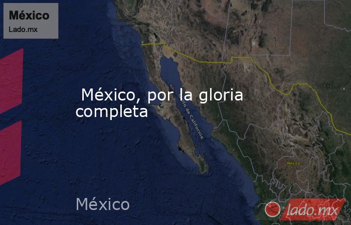  México, por la gloria completa. Noticias en tiempo real