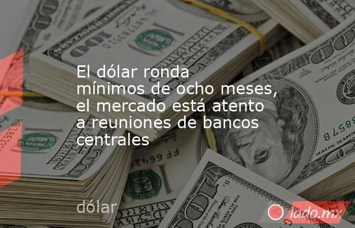 El dólar ronda mínimos de ocho meses, el mercado está atento a reuniones de bancos centrales. Noticias en tiempo real