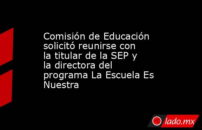 Comisión de Educación solicitó reunirse con la titular de la SEP y la directora del programa La Escuela Es Nuestra. Noticias en tiempo real