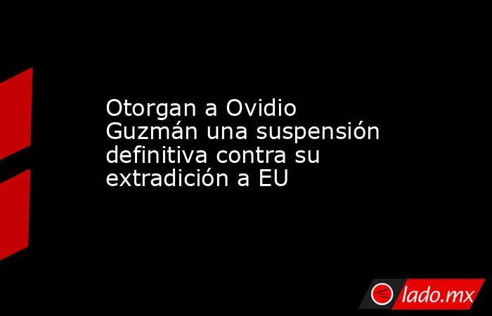 Otorgan a Ovidio Guzmán una suspensión definitiva contra su extradición a EU. Noticias en tiempo real