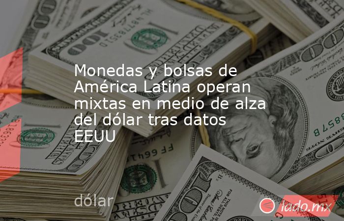 Monedas y bolsas de América Latina operan mixtas en medio de alza del dólar tras datos EEUU. Noticias en tiempo real