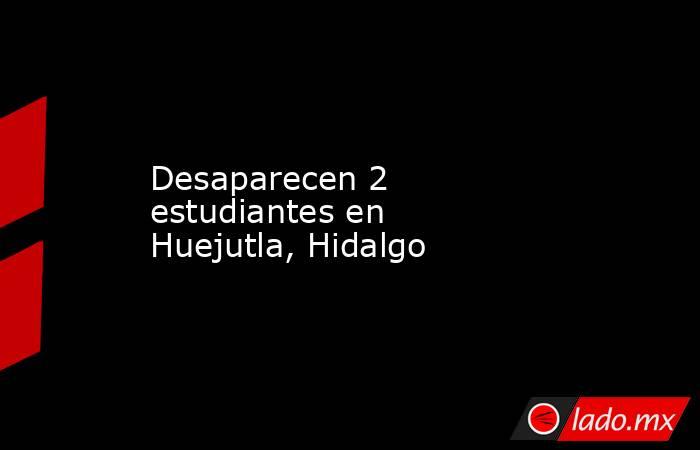 Desaparecen 2 estudiantes en Huejutla, Hidalgo. Noticias en tiempo real