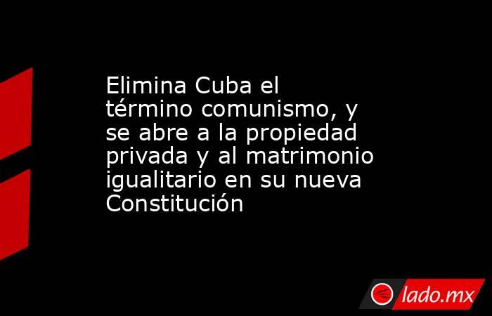 Elimina Cuba el término comunismo, y se abre a la propiedad privada y al matrimonio igualitario en su nueva Constitución. Noticias en tiempo real