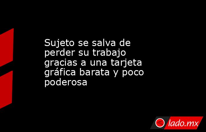 Sujeto se salva de perder su trabajo gracias a una tarjeta gráfica barata y poco poderosa. Noticias en tiempo real