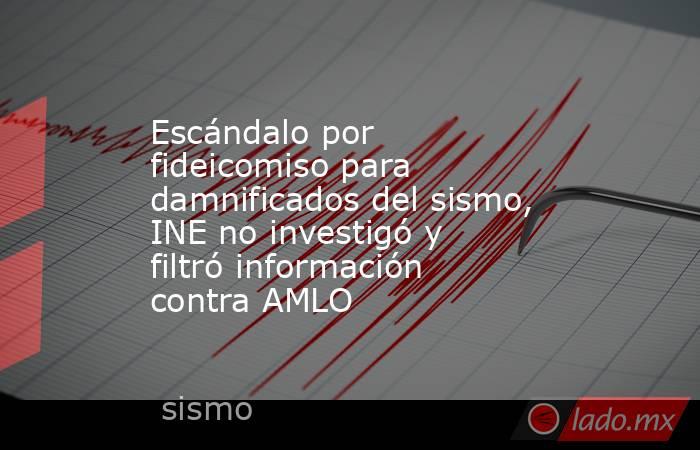 Escándalo por fideicomiso para damnificados del sismo, INE no investigó y filtró información contra AMLO. Noticias en tiempo real
