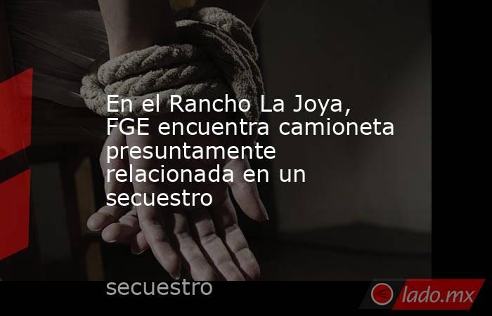 En el Rancho La Joya, FGE encuentra camioneta presuntamente relacionada en un secuestro. Noticias en tiempo real