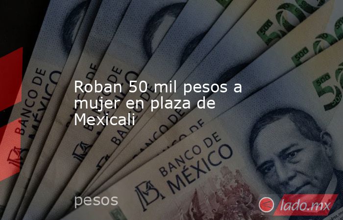 Roban 50 mil pesos a mujer en plaza de Mexicali. Noticias en tiempo real