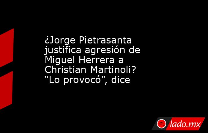 ¿Jorge Pietrasanta justifica agresión de Miguel Herrera a Christian Martinoli? “Lo provocó”, dice. Noticias en tiempo real