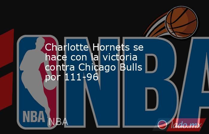 Charlotte Hornets se hace con la victoria contra Chicago Bulls por 111-96. Noticias en tiempo real