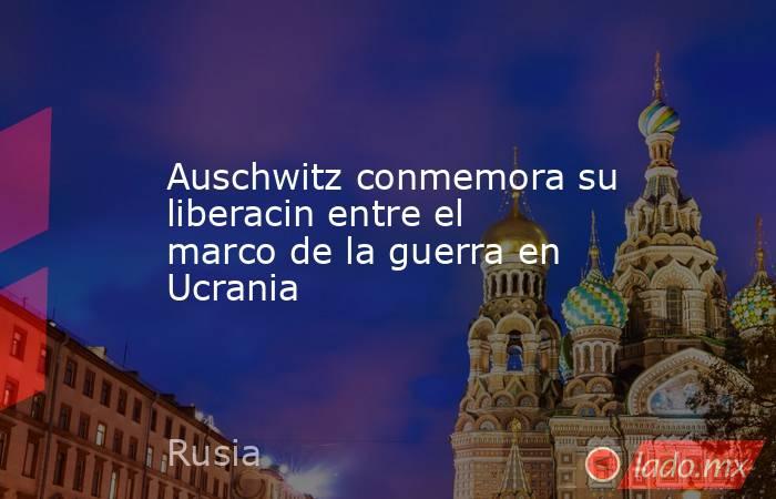 Auschwitz conmemora su liberacin entre el marco de la guerra en Ucrania. Noticias en tiempo real