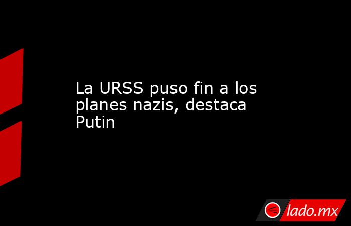 La URSS puso fin a los planes nazis, destaca Putin. Noticias en tiempo real