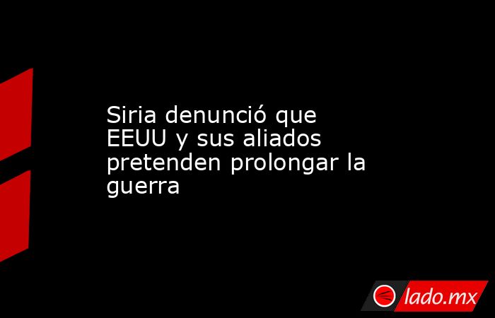 Siria denunció que EEUU y sus aliados pretenden prolongar la guerra. Noticias en tiempo real