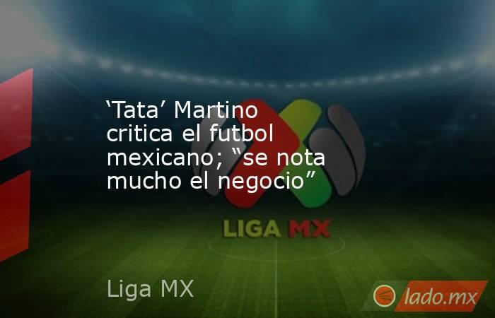‘Tata’ Martino critica el futbol mexicano; “se nota mucho el negocio”. Noticias en tiempo real