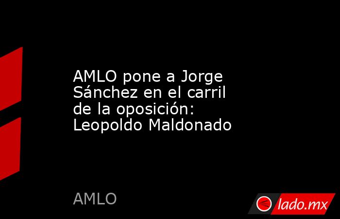 AMLO pone a Jorge Sánchez en el carril de la oposición: Leopoldo Maldonado. Noticias en tiempo real