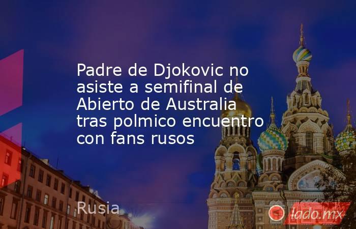 Padre de Djokovic no asiste a semifinal de Abierto de Australia tras polmico encuentro con fans rusos. Noticias en tiempo real