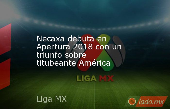 Necaxa debuta en Apertura 2018 con un triunfo sobre titubeante América. Noticias en tiempo real