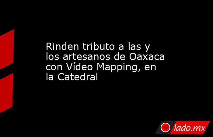 Rinden tributo a las y los artesanos de Oaxaca con Vídeo Mapping, en la Catedral. Noticias en tiempo real