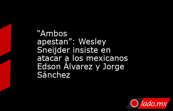 “Ambos apestan”: Wesley Sneijder insiste en atacar a los mexicanos Edson Álvarez y Jorge Sánchez. Noticias en tiempo real