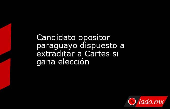 Candidato opositor paraguayo dispuesto a extraditar a Cartes si gana elección. Noticias en tiempo real