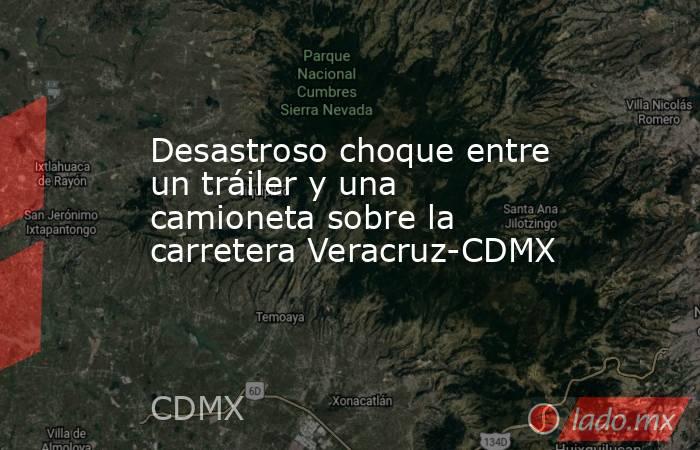 Desastroso choque entre un tráiler y una camioneta sobre la carretera Veracruz-CDMX. Noticias en tiempo real