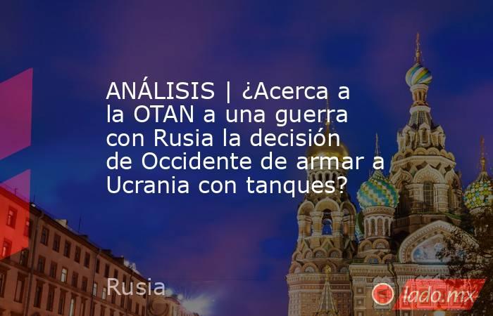 ANÁLISIS | ¿Acerca a la OTAN a una guerra con Rusia la decisión de Occidente de armar a Ucrania con tanques?. Noticias en tiempo real